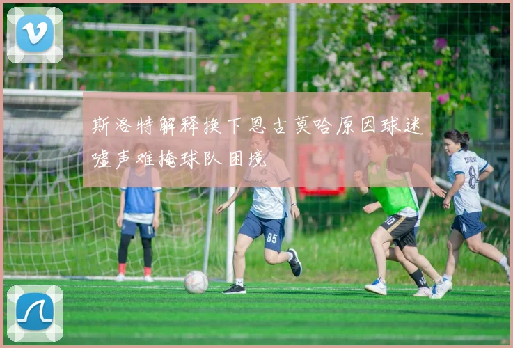 斯洛特解释换下恩古莫哈原因球迷嘘声难掩球队困境