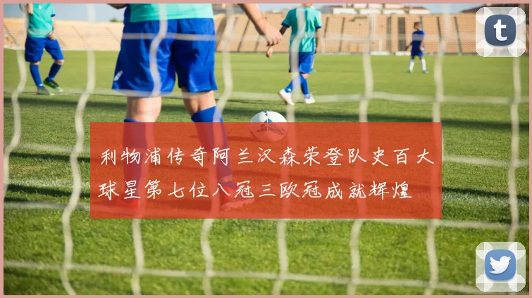 利物浦传奇阿兰汉森荣登队史百大球星第七位八冠三欧冠成就辉煌