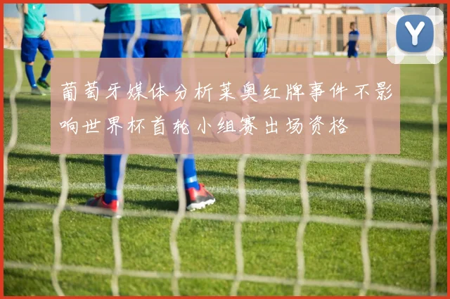 葡萄牙媒体分析莱奥红牌事件不影响世界杯首轮小组赛出场资格