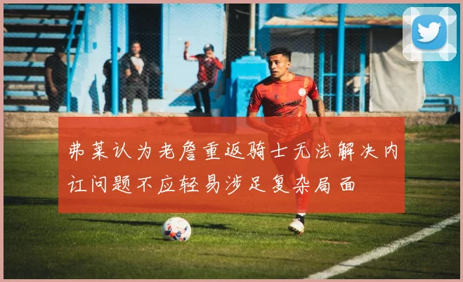 弗莱认为老詹重返骑士无法解决内讧问题不应轻易涉足复杂局面