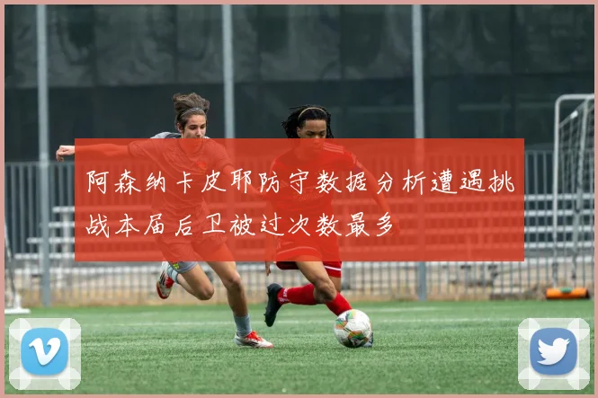 阿森纳卡皮耶防守数据分析遭遇挑战本届后卫被过次数最多