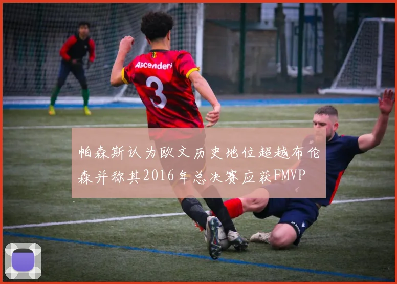 帕森斯认为欧文历史地位超越布伦森并称其2016年总决赛应获FMVP