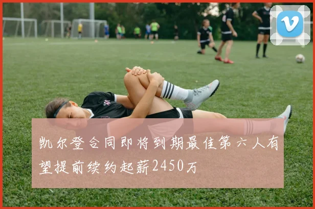 凯尔登合同即将到期最佳第六人有望提前续约起薪2450万