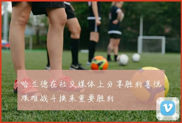 哈兰德在社交媒体上分享胜利喜悦艰难战斗换来重要胜利