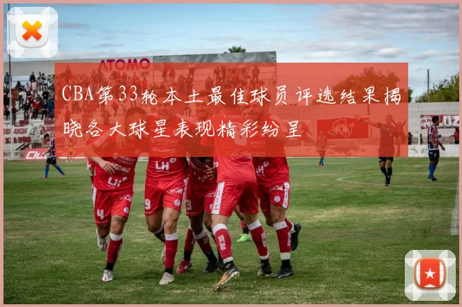 CBA第33轮本土最佳球员评选结果揭晓各大球星表现精彩纷呈
