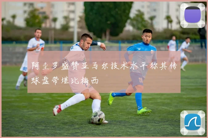 阿圭罗盛赞亚马尔技术水平称其传球盘带堪比梅西