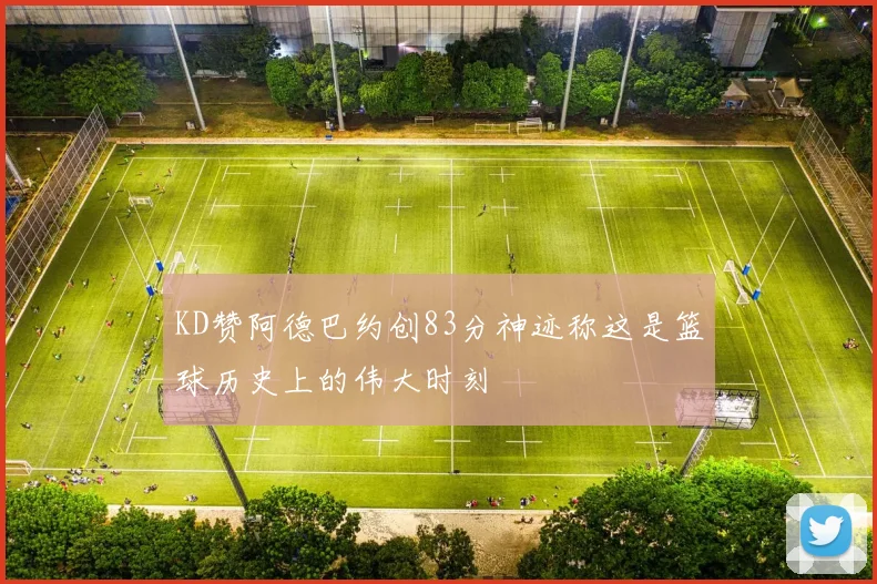 KD赞阿德巴约创83分神迹称这是篮球历史上的伟大时刻