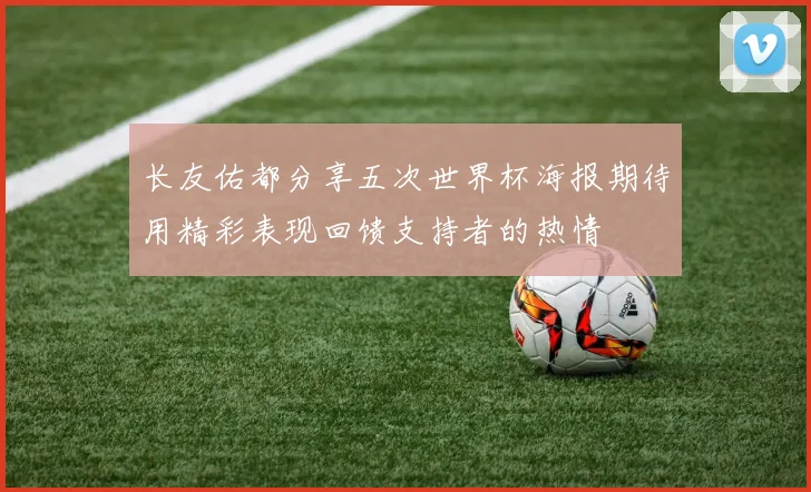 长友佑都分享五次世界杯海报期待用精彩表现回馈支持者的热情
