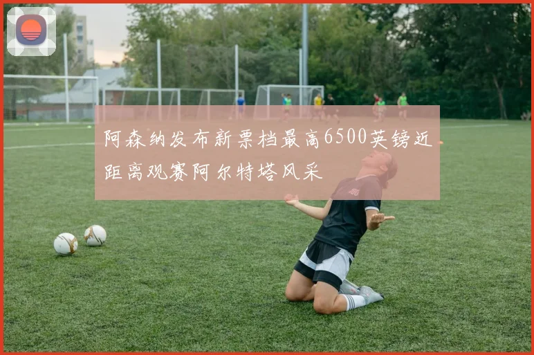 阿森纳发布新票档最高6500英镑近距离观赛阿尔特塔风采