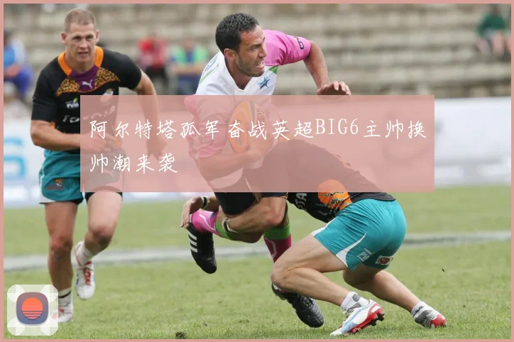 阿尔特塔孤军奋战英超BIG6主帅换帅潮来袭