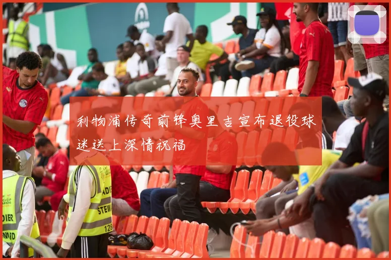 利物浦传奇前锋奥里吉宣布退役球迷送上深情祝福