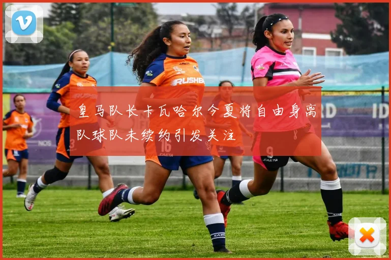 皇马队长卡瓦哈尔今夏将自由身离队球队未续约引发关注