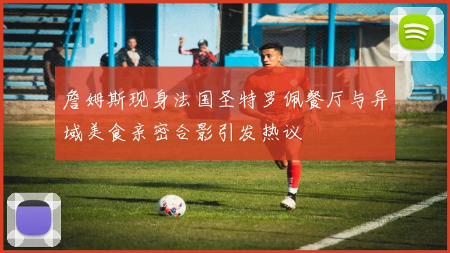 詹姆斯现身法国圣特罗佩餐厅与异域美食亲密合影引发热议