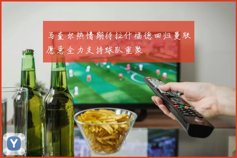 马奎尔热情期待拉什福德回归曼联愿意全力支持球队重聚
