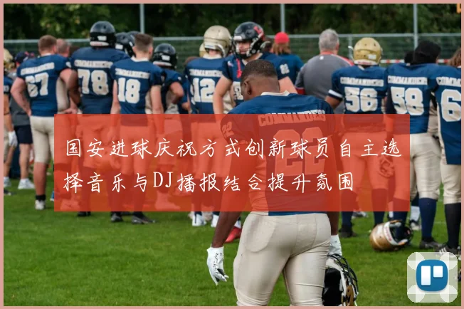 国安进球庆祝方式创新球员自主选择音乐与DJ播报结合提升氛围