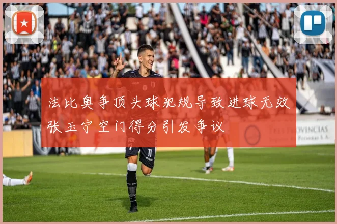 法比奥争顶头球犯规导致进球无效张玉宁空门得分引发争议