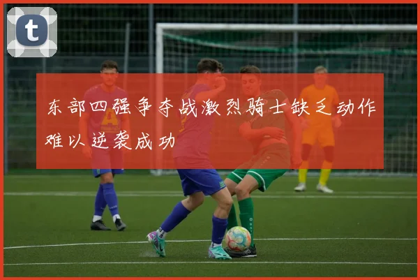 东部四强争夺战激烈骑士缺乏动作难以逆袭成功