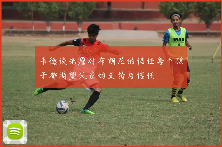 韦德谈老詹对布朗尼的信任每个孩子都渴望父亲的支持与信任