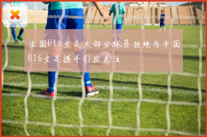 法国U16女足大部分球员拒绝与中国U16女足握手引发关注