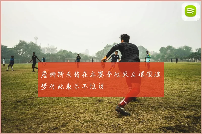 詹姆斯或将在本赛季结束后退役追梦对此表示不惊讶