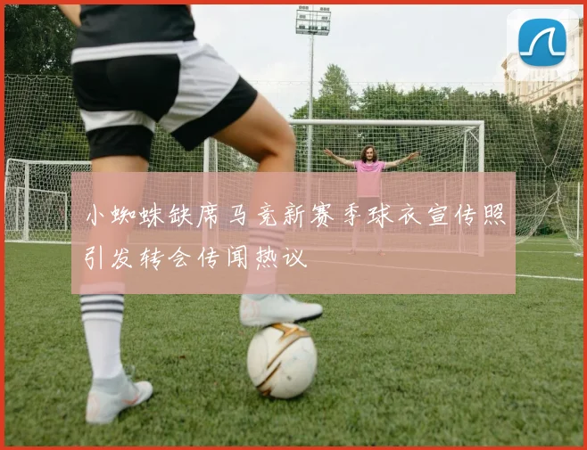 小蜘蛛缺席马竞新赛季球衣宣传照引发转会传闻热议
