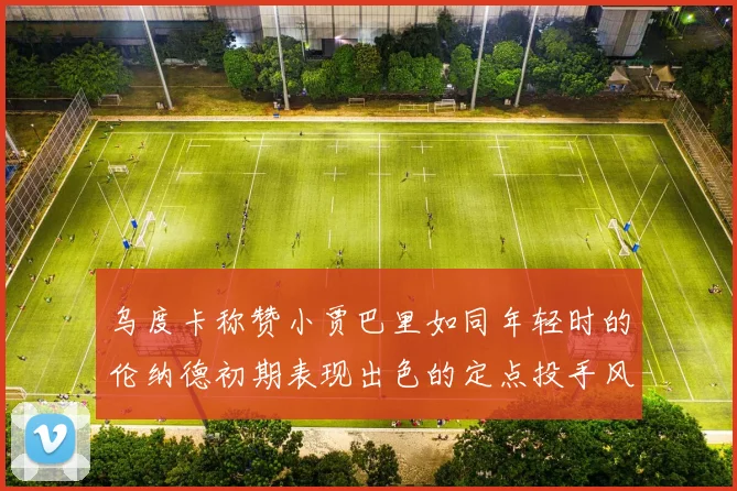 乌度卡称赞小贾巴里如同年轻时的伦纳德初期表现出色的定点投手风格