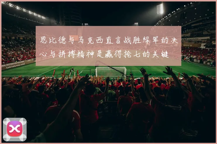 恩比德与马克西直言战胜绿军的决心与拼搏精神是赢得抢七的关键