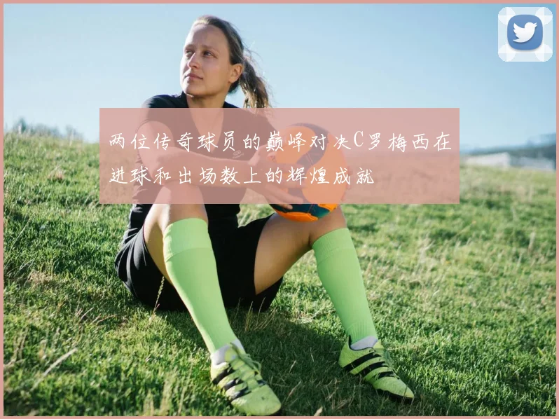 两位传奇球员的巅峰对决C罗梅西在进球和出场数上的辉煌成就