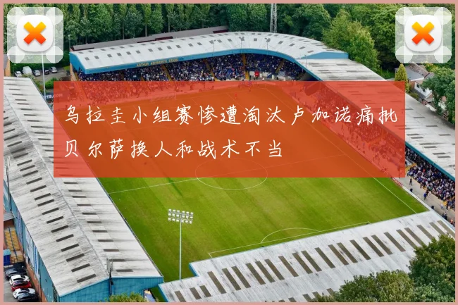 乌拉圭小组赛惨遭淘汰卢加诺痛批贝尔萨换人和战术不当