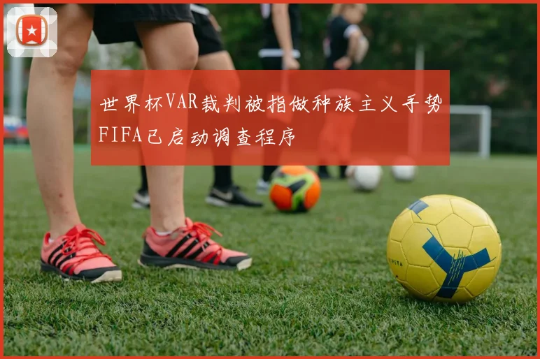 世界杯VAR裁判被指做种族主义手势FIFA已启动调查程序