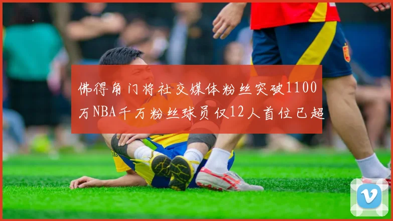佛得角门将社交媒体粉丝突破1100万NBA千万粉丝球员仅12人首位已超亿