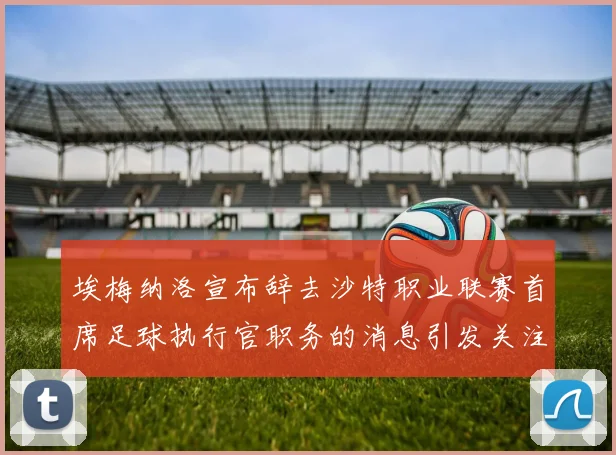 埃梅纳洛宣布辞去沙特职业联赛首席足球执行官职务的消息引发关注